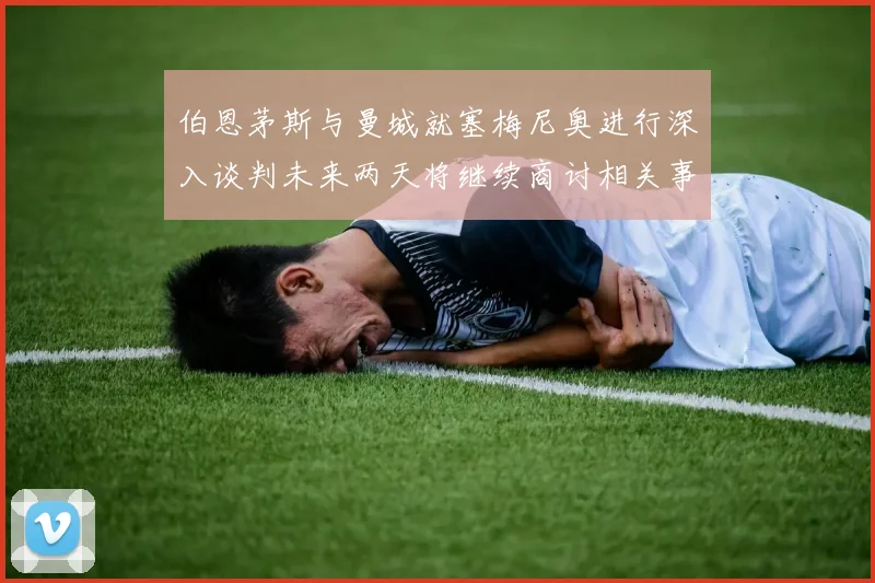 伯恩茅斯与曼城就塞梅尼奥进行深入谈判未来两天将继续商讨相关事宜