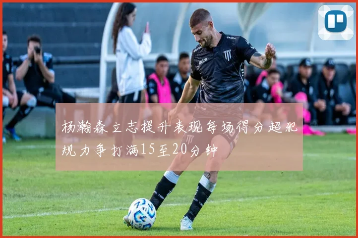 杨瀚森立志提升表现每场得分超犯规力争打满15至20分钟