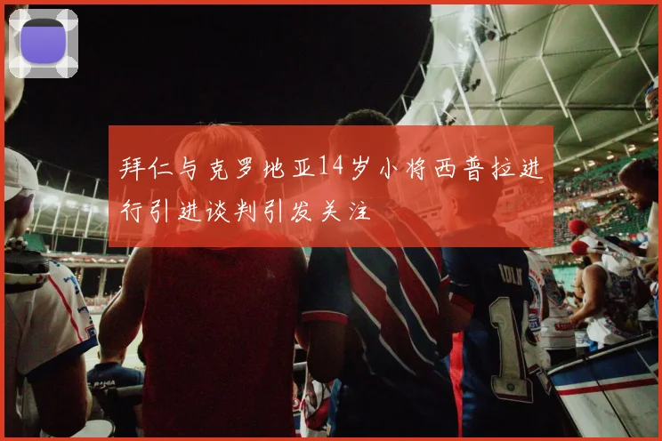 拜仁与克罗地亚14岁小将西普拉进行引进谈判引发关注