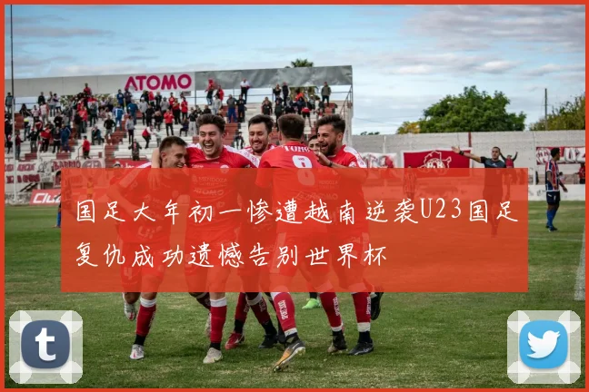 国足大年初一惨遭越南逆袭U23国足复仇成功遗憾告别世界杯
