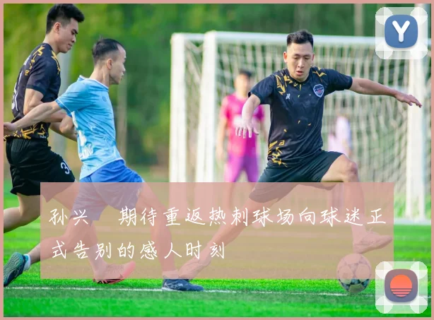 孙兴慜期待重返热刺球场向球迷正式告别的感人时刻