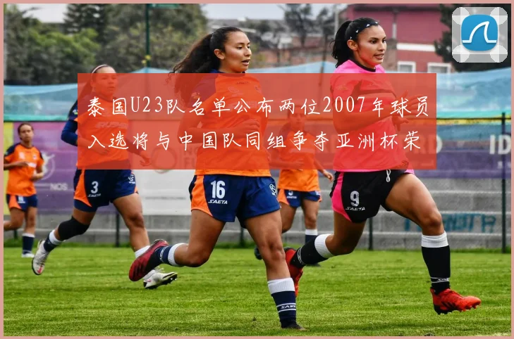 泰国U23队名单公布两位2007年球员入选将与中国队同组争夺亚洲杯荣誉