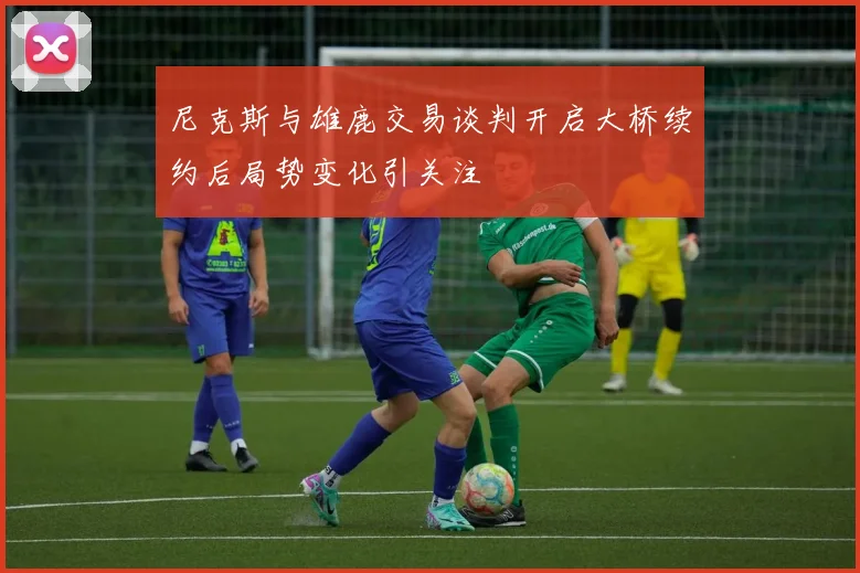 尼克斯与雄鹿交易谈判开启大桥续约后局势变化引关注