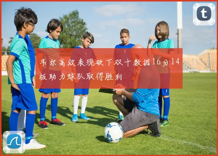 韦尔高效表现砍下双十数据16分14板助力球队取得胜利