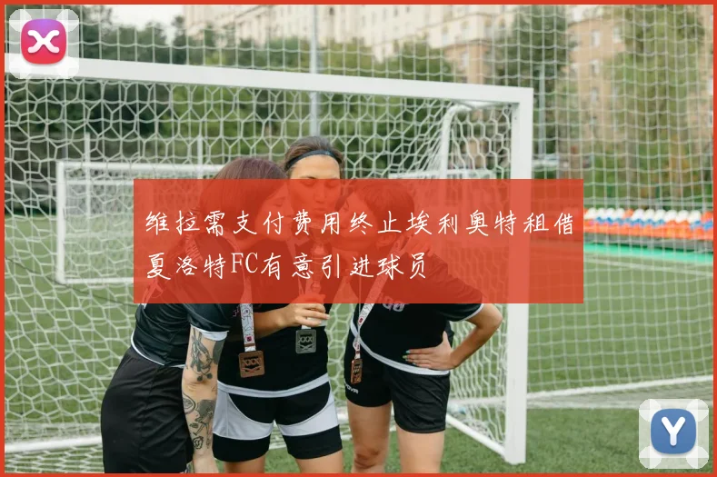 维拉需支付费用终止埃利奥特租借夏洛特FC有意引进球员