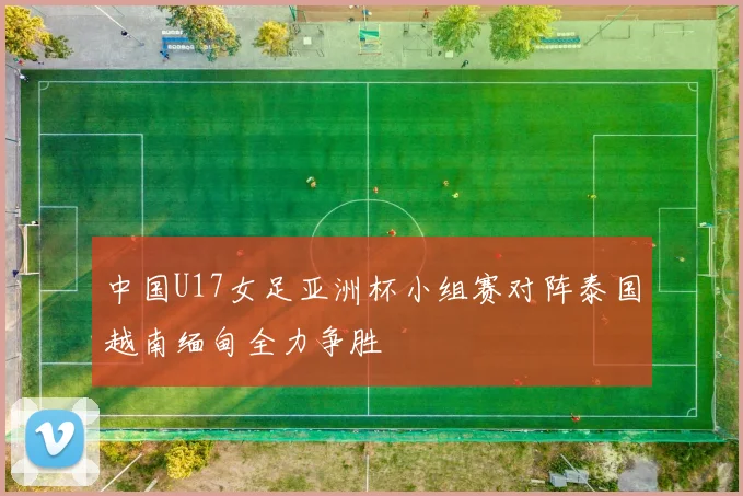 中国U17女足亚洲杯小组赛对阵泰国越南缅甸全力争胜