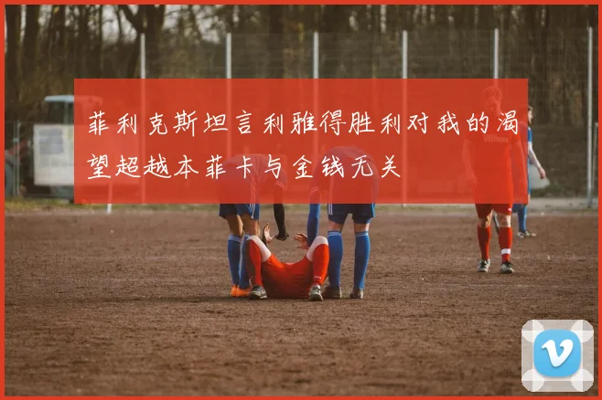菲利克斯坦言利雅得胜利对我的渴望超越本菲卡与金钱无关