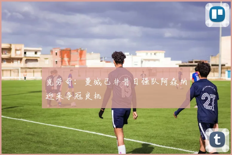 克劳奇：曼城已非昔日强队阿森纳迎来争冠良机