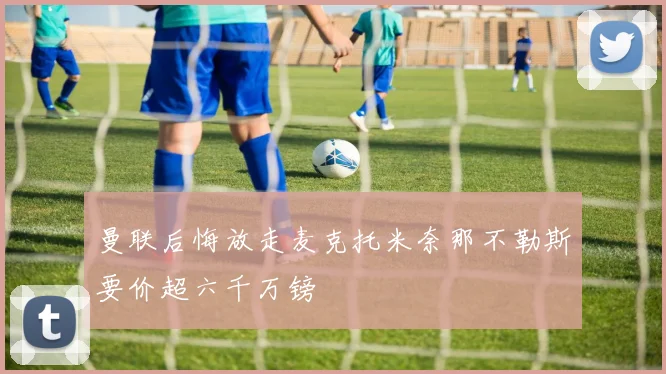 曼联后悔放走麦克托米奈那不勒斯要价超六千万镑