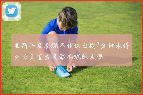 里斯半场表现不佳仅出战7分钟未得分正负值为负影响球队表现