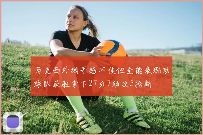 马克西外线手感不佳但全能表现助球队获胜拿下27分7助攻5抢断