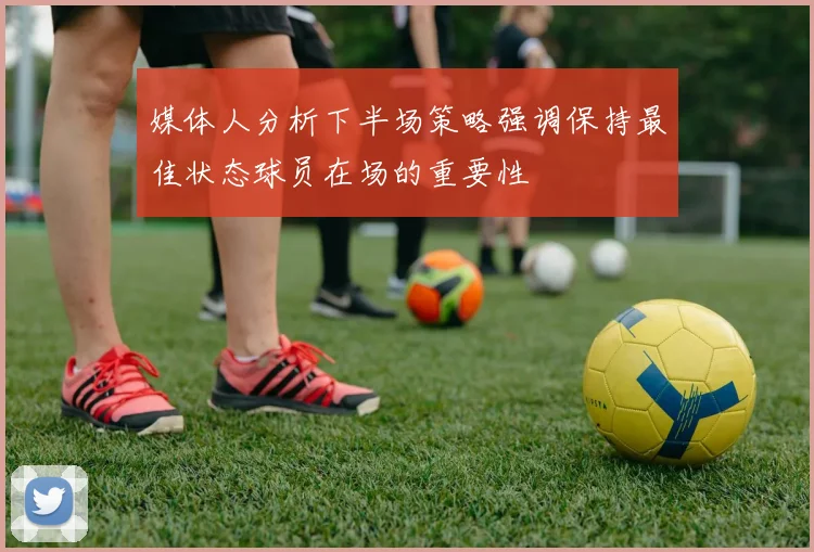 媒体人分析下半场策略强调保持最佳状态球员在场的重要性