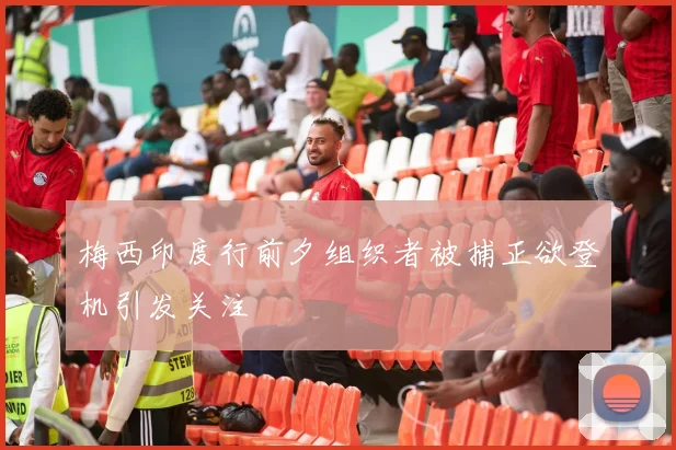 梅西印度行前夕组织者被捕正欲登机引发关注