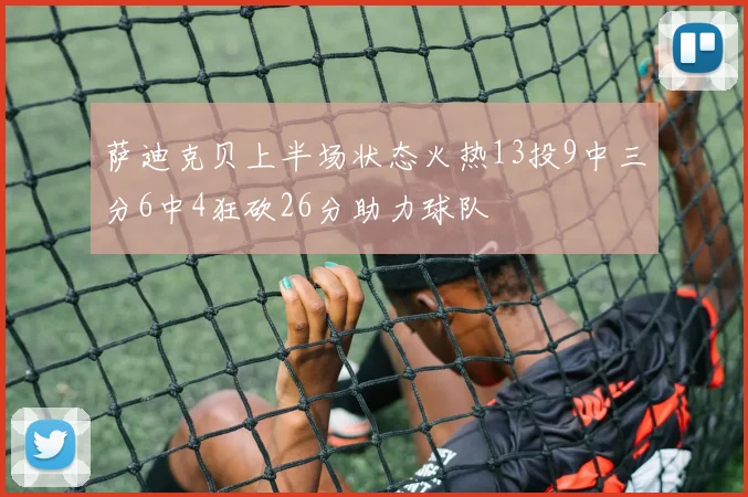 萨迪克贝上半场状态火热13投9中三分6中4狂砍26分助力球队