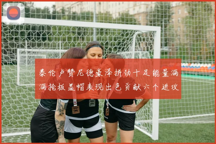 泰伦卢赞尼德豪泽拼劲十足能量满满抢板盖帽表现出色贡献六个进攻篮板