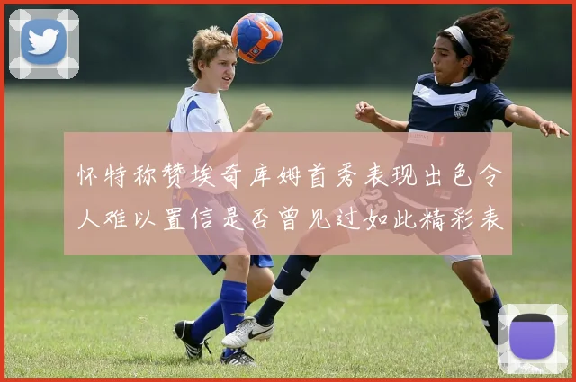 怀特称赞埃奇库姆首秀表现出色令人难以置信是否曾见过如此精彩表现