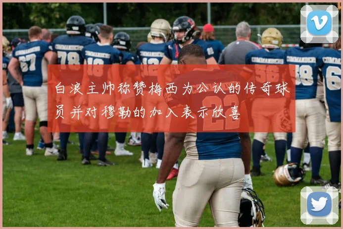 白浪主帅称赞梅西为公认的传奇球员并对穆勒的加入表示欣喜