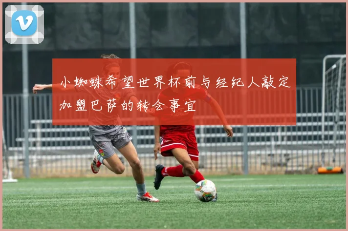 小蜘蛛希望世界杯前与经纪人敲定加盟巴萨的转会事宜