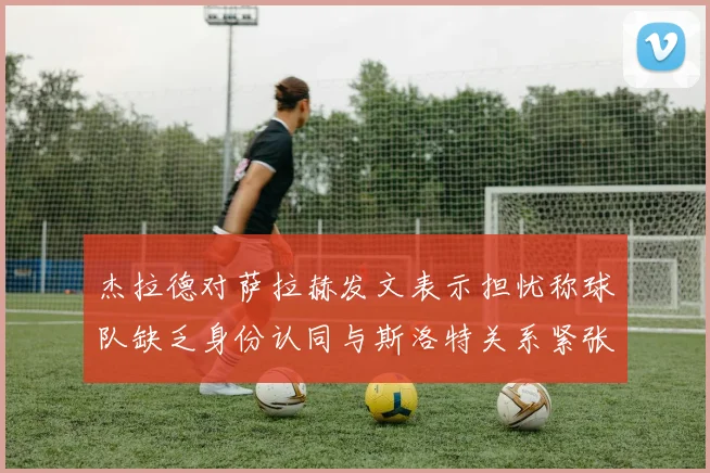 杰拉德对萨拉赫发文表示担忧称球队缺乏身份认同与斯洛特关系紧张