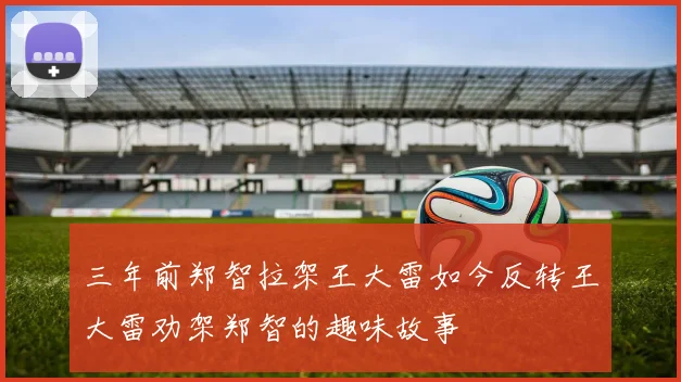 三年前郑智拉架王大雷如今反转王大雷劝架郑智的趣味故事