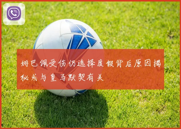 姆巴佩受伤仍选择度假背后原因揭秘或与皇马默契有关