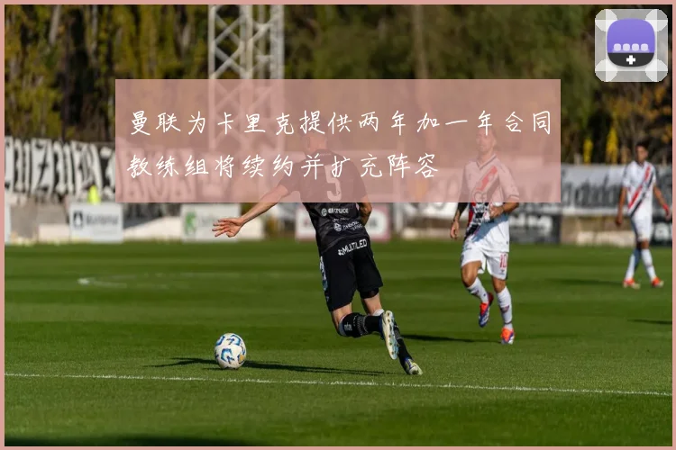 曼联为卡里克提供两年加一年合同教练组将续约并扩充阵容