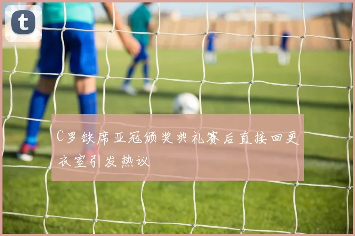 C罗缺席亚冠颁奖典礼赛后直接回更衣室引发热议